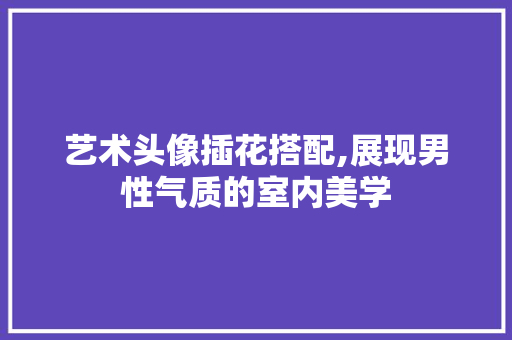 艺术头像插花搭配,展现男性气质的室内美学 畜牧养殖