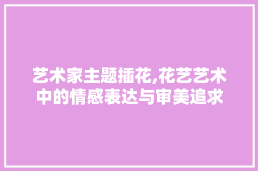 艺术家主题插花,花艺艺术中的情感表达与审美追求 畜牧养殖