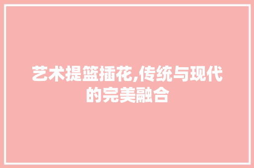 艺术提篮插花,传统与现代的完美融合 土壤施肥