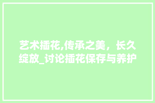 艺术插花,传承之美，长久绽放_讨论插花保存与养护之路 蔬菜种植