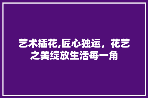 艺术插花,匠心独运，花艺之美绽放生活每一角 畜牧养殖