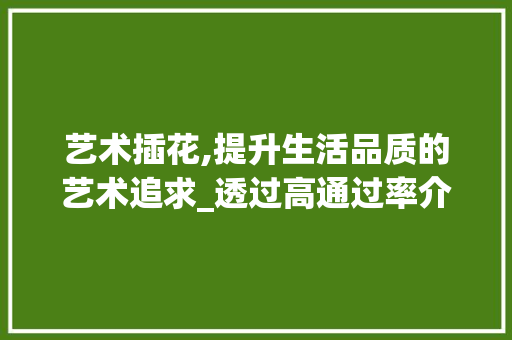 艺术插花,提升生活品质的艺术追求_透过高通过率介绍其魅力所在 蔬菜种植