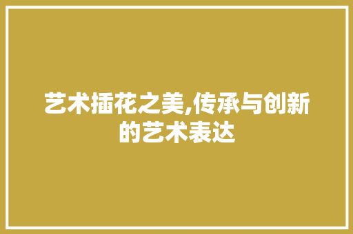 艺术插花之美,传承与创新的艺术表达 土壤施肥