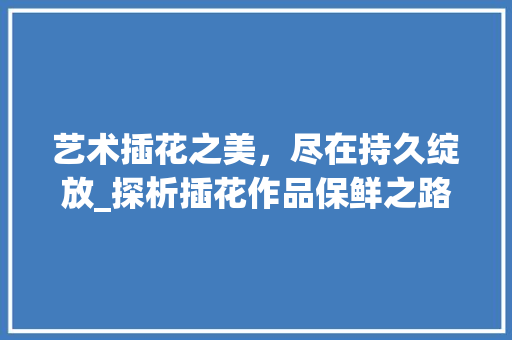 艺术插花之美，尽在持久绽放_探析插花作品保鲜之路 土壤施肥