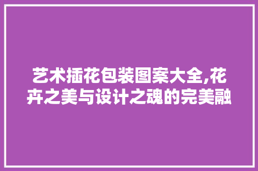 艺术插花包装图案大全,花卉之美与设计之魂的完美融合 蔬菜种植