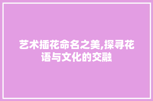 艺术插花命名之美,探寻花语与文化的交融 畜牧养殖