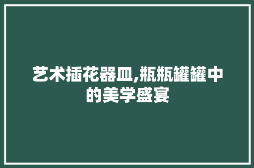 艺术插花器皿,瓶瓶罐罐中的美学盛宴 蔬菜种植