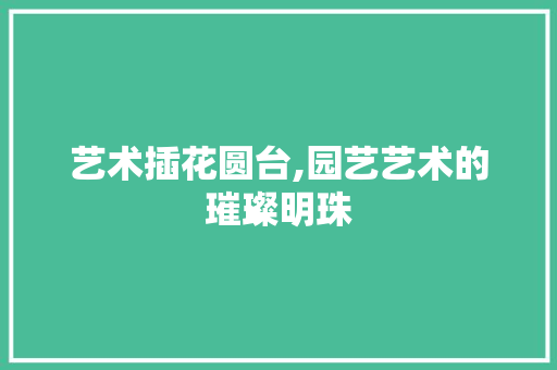 艺术插花圆台,园艺艺术的璀璨明珠 蔬菜种植