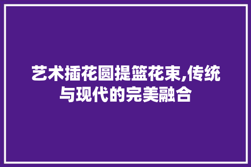 艺术插花圆提篮花束,传统与现代的完美融合 畜牧养殖