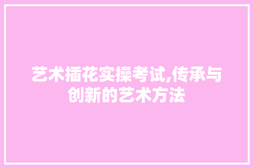 艺术插花实操考试,传承与创新的艺术方法 水果种植