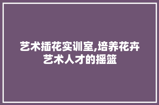 艺术插花实训室,培养花卉艺术人才的摇篮 畜牧养殖