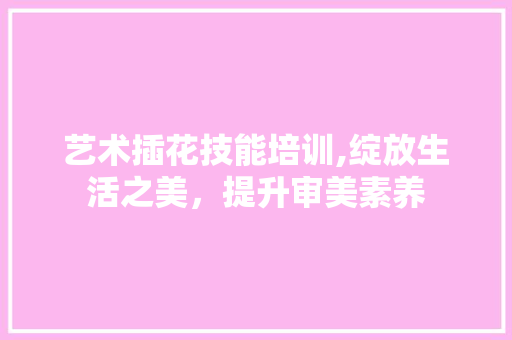 艺术插花技能培训,绽放生活之美，提升审美素养 土壤施肥