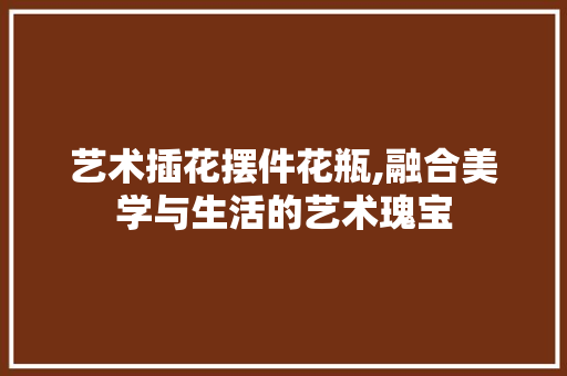 艺术插花摆件花瓶,融合美学与生活的艺术瑰宝 家禽养殖