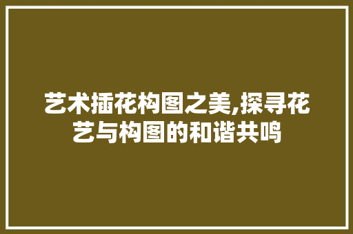 艺术插花构图之美,探寻花艺与构图的和谐共鸣 蔬菜种植