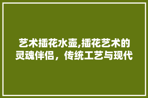 艺术插花水壶,插花艺术的灵魂伴侣，传统工艺与现代审美的完美融合