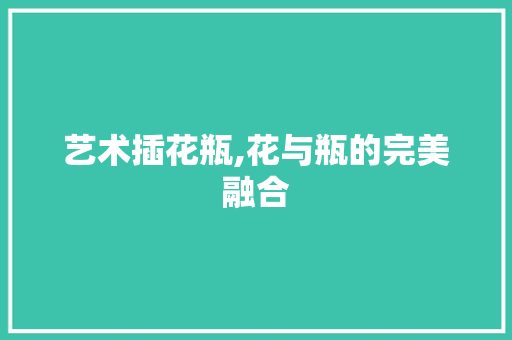 艺术插花瓶,花与瓶的完美融合