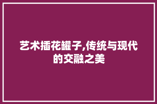 艺术插花罐子,传统与现代的交融之美 蔬菜种植