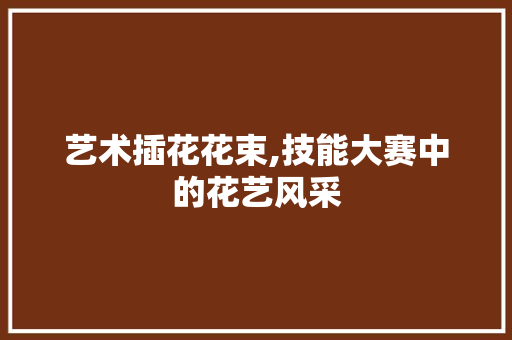 艺术插花花束,技能大赛中的花艺风采 土壤施肥