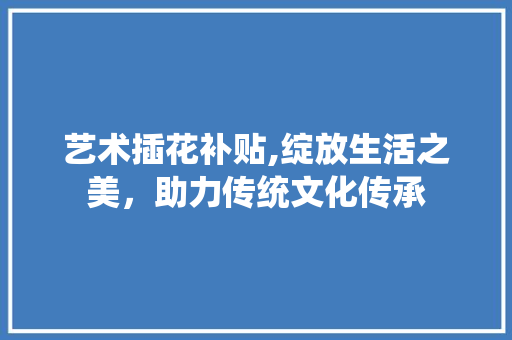 艺术插花补贴,绽放生活之美，助力传统文化传承 土壤施肥