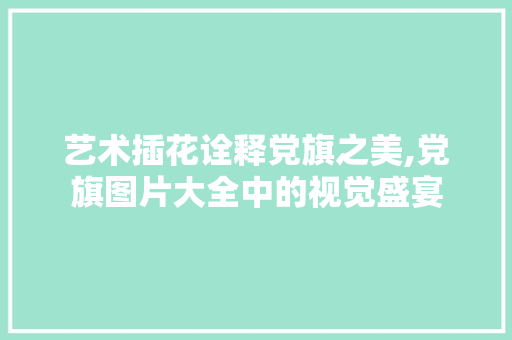 艺术插花诠释党旗之美,党旗图片大全中的视觉盛宴 土壤施肥