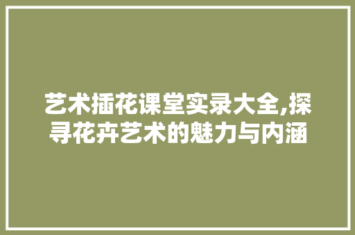 艺术插花课堂实录大全,探寻花卉艺术的魅力与内涵 水果种植