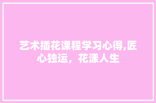 艺术插花课程学习心得,匠心独运，花漾人生 水果种植