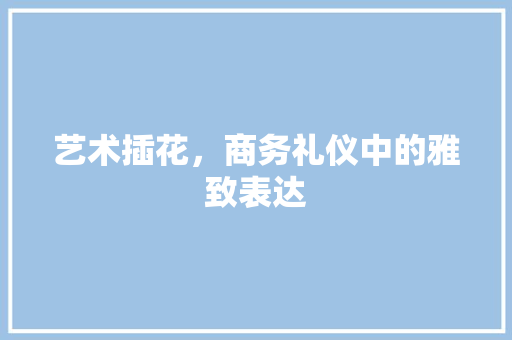 艺术插花，商务礼仪中的雅致表达 土壤施肥