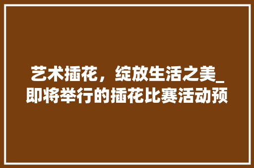 艺术插花，绽放生活之美_即将举行的插花比赛活动预热 土壤施肥