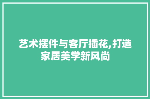 艺术摆件与客厅插花,打造家居美学新风尚 水果种植