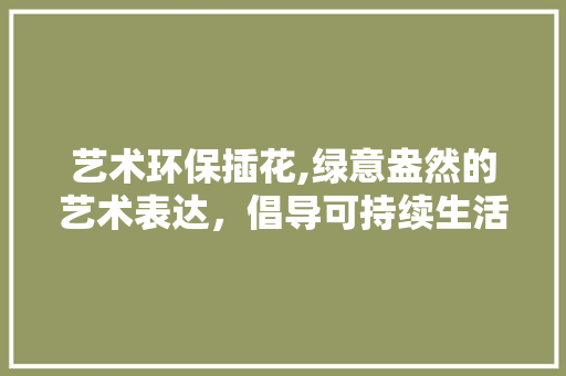 艺术环保插花,绿意盎然的艺术表达，倡导可持续生活方式 家禽养殖