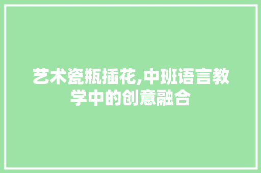 艺术瓷瓶插花,中班语言教学中的创意融合 土壤施肥