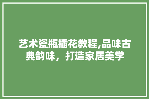 艺术瓷瓶插花教程,品味古典韵味，打造家居美学 家禽养殖