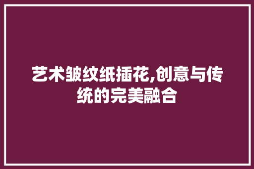 艺术皱纹纸插花,创意与传统的完美融合 土壤施肥