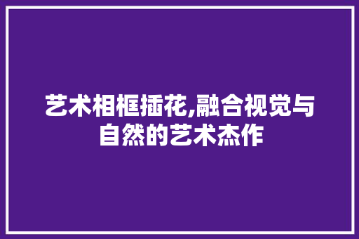 艺术相框插花,融合视觉与自然的艺术杰作 畜牧养殖