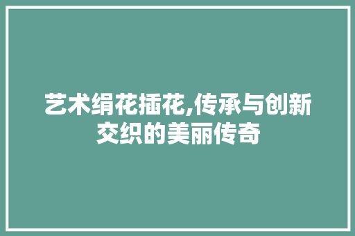 艺术绢花插花,传承与创新交织的美丽传奇 蔬菜种植