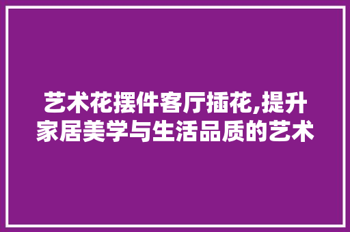 艺术花摆件客厅插花,提升家居美学与生活品质的艺术方法 土壤施肥