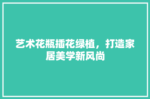 艺术花瓶插花绿植，打造家居美学新风尚 土壤施肥