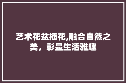 艺术花盆插花,融合自然之美，彰显生活雅趣 畜牧养殖