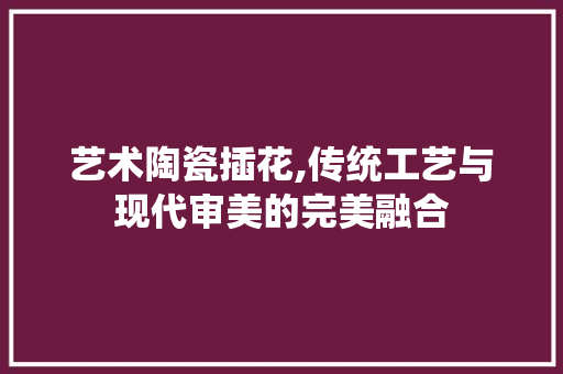 艺术陶瓷插花,传统工艺与现代审美的完美融合 土壤施肥