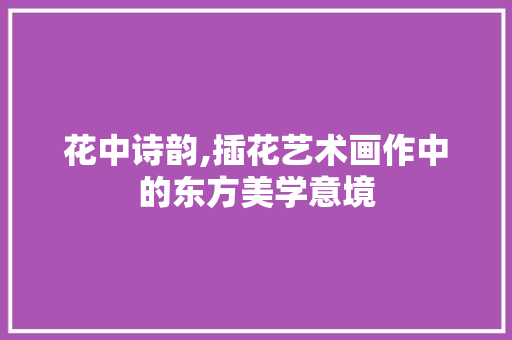 花中诗韵,插花艺术画作中的东方美学意境 畜牧养殖