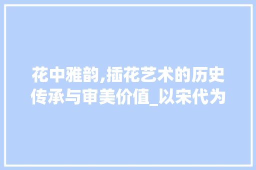 花中雅韵,插花艺术的历史传承与审美价值_以宋代为例 蔬菜种植