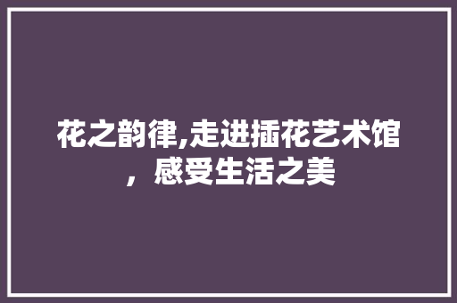 花之韵律,走进插花艺术馆，感受生活之美 蔬菜种植