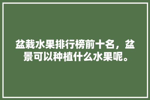 盆栽水果排行榜前十名，盆景可以种植什么水果呢。 水果种植