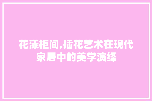 花漾柜间,插花艺术在现代家居中的美学演绎 土壤施肥