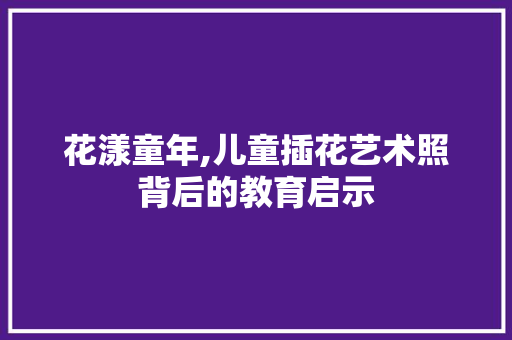 花漾童年,儿童插花艺术照背后的教育启示 土壤施肥