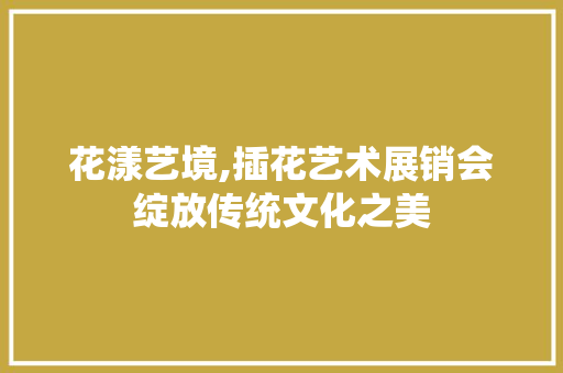 花漾艺境,插花艺术展销会绽放传统文化之美 土壤施肥