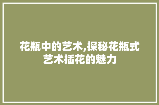 花瓶中的艺术,探秘花瓶式艺术插花的魅力 土壤施肥