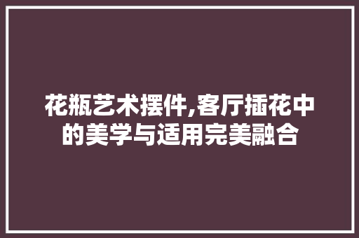 花瓶艺术摆件,客厅插花中的美学与适用完美融合 家禽养殖