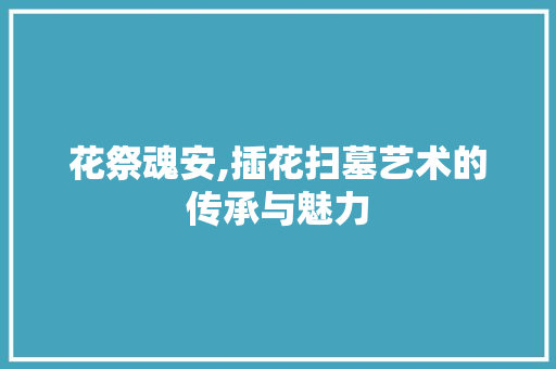 花祭魂安,插花扫墓艺术的传承与魅力 家禽养殖