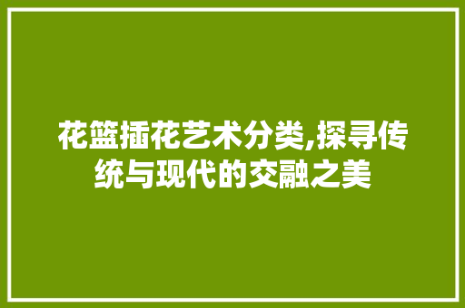 花篮插花艺术分类,探寻传统与现代的交融之美 土壤施肥